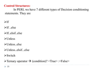 Control Structures:
In PERL we have 7 different types of Decision conditioning
statements. They are
If
If ..else
If..elsif..else
Unless
Unless..else
Unless..elsif...else
Switch
Ternary operator  (condition)? <True> :<False>
25
 