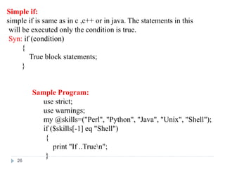 Simple if:
simple if is same as in c ,c++ or in java. The statements in this
will be executed only the condition is true.
Syn: if (condition)
{
True block statements;
}
Sample Program:
use strict;
use warnings;
my @skills=("Perl", "Python", "Java", "Unix", "Shell");
if ($skills[-1] eq "Shell")
{
print "If ..Truen";
}
26
 