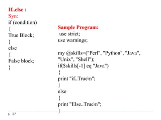 If..else :
Syn:
if (condition)
{
True Block;
}
else
{
False block;
}
Sample Program:
use strict;
use warnings;
my @skills=("Perl", "Python", "Java",
"Unix", "Shell");
if($skills[-1] eq "Java")
{
print "if..Truen";
}
else
{
print "Else..Truen";
}
27
 