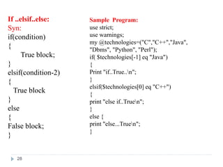 If ..elsif..else:
Syn:
if(condition)
{
True block;
}
elsif(condition-2)
{
True block
}
else
{
False block;
}
Sample Program:
use strict;
use warnings;
my @technologies=("C","C++","Java",
"Dbms", "Python", "Perl");
if( $technologies[-1] eq "Java")
{
Print "if..True..n";
}
elsif($technologies[0] eq "C++")
{
print "else if..Truen";
}
else {
print "else...Truen";
}
28
 