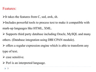 Features:
It takes the features from C, sed, awk, sh.
Includes powerful tools to process text to make it compatible with
mark-up languages like HTML, XML.
 Supports third party database including Oracle, MySQL and many
others. (Database integration using DBI CPAN module).
 offers a regular expression engine which is able to transform any
type of text.
 case sensitive.
 Perl is an interpreted language.
3
 