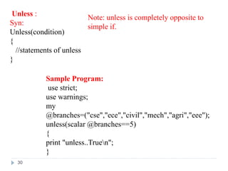 Unless :
Syn:
Unless(condition)
{
//statements of unless
}
Sample Program:
use strict;
use warnings;
my
@branches=("cse","ece","civil","mech","agri","eee");
unless(scalar @branches==5)
{
print "unless..Truen";
}
Note: unless is completely opposite to
simple if.
30
 