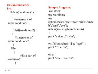 Unless..elsif..else:
Syn:
Unless(condition-1)
{
//statements of
unless condition-1;
}
Elsif(condition-2)
{
//statements of
unless condition-2;
}
Else
{
//Else part of
condition-2;
}
Sample Program:
use strict;
use warnings;
my
@branches=("cse","ece","civil","mec
h","agri","eee");
unless(scalar @branches==6)
{
print "unless..Truen";
}
elsif ($branches[-1] eq "agri"){
print "True!!n";
}
else{
print "else..True!!n";
}
32
 