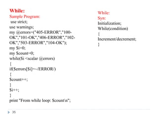 While:
Sample Program:
use strict;
use warnings;
my @errors=("405-ERROR","100-
OK","101-OK","406-ERROR","102-
OK","503-ERROR","104-OK");
my $i=0;
my $count=0;
while($i <scalar @errors)
{
if($errors[$i]=~/ERROR/)
{
$count++;
}
$i++;
}
print "From while loop: $countn";
While:
Syn:
Initialization;
While(condition)
{
Increment/decrement;
}
35
 