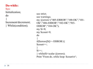 Do-while:
Syn:
Initialization;
do
{
Increment/decrement;
} While(condition);
use strict;
use warnings;
my @errors=("405-ERROR","100-OK","101-
OK","406-ERROR","102-OK","503-
ERROR","104-OK");
my $i=0;
my $count=0;
do
{
if($errors[$i]=~/ERROR/){
$count++;
}
$i++;
} while($i<scalar @errors);
Print "From do..while loop: $countn“;
36
 