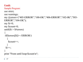 Until:
Sample Program:
use strict;
use warnings;
my @errors=("405-ERROR","100-OK","406-ERROR","102-0K","503-
ERROR","104-OK");
my $i=0;
my $count=0;
until($i > $#errors)
{
if($errors[$i]=~/ERROR/)
{
$count++;
}
$i++;
}
print "From until loop:$countn“;
37
 