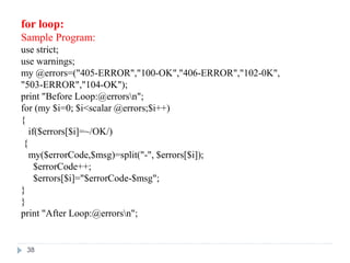for loop:
Sample Program:
use strict;
use warnings;
my @errors=("405-ERROR","100-OK","406-ERROR","102-0K",
"503-ERROR","104-OK");
print "Before Loop:@errorsn";
for (my $i=0; $i<scalar @errors;$i++)
{
if($errors[$i]=~/OK/)
{
my($errorCode,$msg)=split("-", $errors[$i]);
$errorCode++;
$errors[$i]="$errorCode-$msg";
}
}
print "After Loop:@errorsn";
38
 