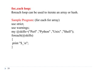 for..each loop:
foreach loop can be used to iterate an array or hash.
Sample Program: (for each for array)
use strict;
use warnings;
my @skills=("Perl" ,"Python" ,"Unix" ,"Shell");
foreach(@skills)
{
print "$_n";
}
39
 