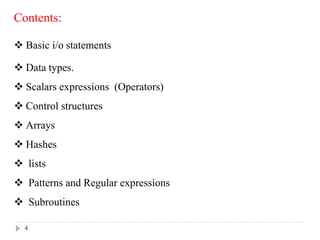Contents:
 Basic i/o statements
 Data types.
 Scalars expressions (Operators)
 Control structures
 Arrays
 Hashes
 lists
 Patterns and Regular expressions
 Subroutines
4
 