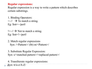 Regular expressions:
Regular expression is a way to write a pattern which describes
certain substrings.
1. Binding Operators:
=~//  To match a string.
Eg: $str=~/perl/
!=~//  Not to match a string.
Eg: $str=!~/perl/
2. Match regular expressions
Syn: /<Pattern>/ (0r) m/<Pattern>/
3. Substitute Regular Expression:
Syn: s/<matched pattern>/<replaced pattern>/
4. Transliterate regular expressions:
Syn: tr/a-z/A-Z/
40
 
