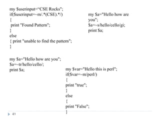 my $userinput=“CSE Rocks";
if($userinput=~m/.*(CSE).*/)
{
print "Found Pattern";
}
else
{ print "unable to find the pattern";
}
my $a="Hello how are you";
$a=~tr/hello/cello/;
print $a;
my $a="Hello how are
you";
$a=~s/hello/cello/gi;
print $a;
my $var="Hello this is perl";
if($var=~m/perl/)
{
print "true";
}
else
{
print "False";
}
41
 