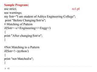 Sample Program:
use strict; re1.pl
use warnings;
my $str="I am student of Aditya Engineering College";
print "Before Changing:$strn";
# Matching of Pattern
if($str=~s/<Engineering>/<Engg>/)
{
print "After changing:$strn";
}
#Not Matching to a Pattern
if($str=!~/python/)
{
print "not Matchedn";
}
42
 