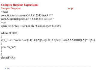 Complex Regular Expression:
Sample Program: re.pl
=head
com.W.tutorialspoint.C# 5.812345 AAA // *
com.X.tutorialspoint.C++ 6.815345 BBB // =
=cut
open(FHR,"test1.txt") or die "Cannot open file $!";
while(<FHR>)
{
if($_=~m{^com...w{14}.C(.*)[5-6].81[2 5]d{3}s+(AAA|BBB)(.*)[* =]$})
{
print "$_n";
}
}
close(FHR);
46
 