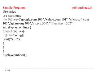 Sample Program: subroutineex.pl
Use strict;
use warnings;
my @lines=("google.com 100","yahoo.com 101","microsoft.com
102","gitam.org 300","au.org 301","flikart.com 302");
sub displaycomlines{
foreach(@lines){
if($_=~/com/g){
print("$_n");
}
}
}
displaycomlines();
49
 
