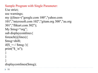 Sample Program with Single Parameter:
Use strict;
use warnings;
my @lines=("google.com 100","yahoo.com
101","microsoft.com 102","gitam.org 300","au.org
301","flikart.com 302");
My $msg=“org”;
sub displaycomlines{
foreach(@lines){
$msg=shift;
if($_=~/ $msg /){
print("$_n");
}
}
}
displaycomlines($msg);
50
 