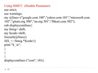 Using SHIFT: (Double Parameter)
use strict;
use warnings;
my @lines=("google.com 100","yahoo.com 101","microsoft.com
102","gitam.org 300","au.org 301","flikart.com 302");
sub displaycomlines{
my $msg= shift;
my $code=shift;
foreach(@lines){
if($_=~/$msg.*$code/){
print "$_n";
}
}
}
displaycomlines ("com", 101);
51
 