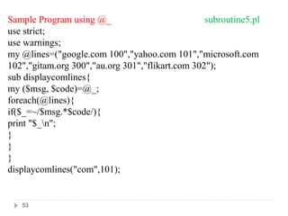 Sample Program using @_ subroutine5.pl
use strict;
use warnings;
my @lines=("google.com 100","yahoo.com 101","microsoft.com
102","gitam.org 300","au.org 301","flikart.com 302");
sub displaycomlines{
my ($msg, $code)=@_;
foreach(@lines){
if($_=~/$msg.*$code/){
print "$_n";
}
}
}
displaycomlines("com",101);
53
 