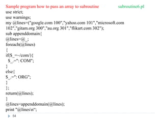 Sample program how to pass an array to subroutine subroutine6.pl
use strict;
use warnings;
my @lines=("google.com 100","yahoo.com 101","microsoft.com
102","gitam.org 300","au.org 301","flikart.com 302");
sub appenddomain{
@lines=@_;
foreach(@lines)
{
if($_=~/com/){
$_.=": COM";
}
else{
$_.=": ORG";
}
};
return(@lines);
}
@lines=appenddomain(@lines);
print "@linesn“;
54
 