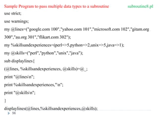 Sample Program to pass multiple data types to a subroutine subroutine8.pl
use strict;
use warnings;
my @lines=("google.com 100","yahoo.com 101","microsoft.com 102","gitam.org
300","au.org 301","flikart.com 302");
my %skillsandexperiences=(perl=>5,python=>2,unix=>5,java=>1);
my @skills=("perl","python","unix","java");
sub displaylines{
(@lines, %skillsandexperiences, @skills)=@_;
print "@linesn";
print %skillsandexperiences,"n";
print "@skillsn";
}
displaylines(@lines,%skillsandexperiences,@skills);
56
 