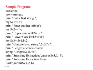 Sample Program:
use strict;
use warnings;
print "Enter first string:";
my $v1=< >;
print "Enter another string:";
my $v2=< >;
print "Upper case is:U$v1n";
print "Lower Case is:L$v1n";
my $v3= $v1.$v2;
print "Concatenated string:",$v3,"n";
print "Length of concatenated
string:",length($v3),"n";
print "Substring Extraction:",substr($v3,6,17);
print "Substring Extraction From
Last:",substr($v3,-5,6);
58
 
