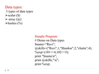 Data types:
3 types of data types
scalar ($)
 array (@)
hashes (%)
Sample Program:
# Demo on Data types
$name="Ravi";
@skills=("Ravi",1,"Shankar",2,"chaitu",4);
%exp=(101=>4,102=>5);
print "$namen";
print @skills,"n";
print %exp;
6
 