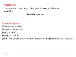 Variables:
Declaration: equal sign (=) is used to assign values to
variables
$variable=value.
Sample Program:
#Demo on variables
$name = "Anastasia";
$rank = "9th";
$marks = 756.5;
print "The details are:n Name:$namen Rank:$rankn Marks:$marks";
7
 