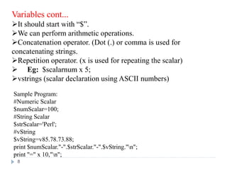 Variables cont...
It should start with “$”.
We can perform arithmetic operations.
Concatenation operator. (Dot (.) or comma is used for
concatenating strings.
Repetition operator. (x is used for repeating the scalar)
 Eg: $scalarnum x 5;
vstrings (scalar declaration using ASCII numbers)
Sample Program:
#Numeric Scalar
$numScalar=100;
#String Scalar
$strScalar='Perl';
#vString
$vString=v85.78.73.88;
print $numScalar."-".$strScalar."-".$vString."n";
print "=" x 10,"n";
8
 