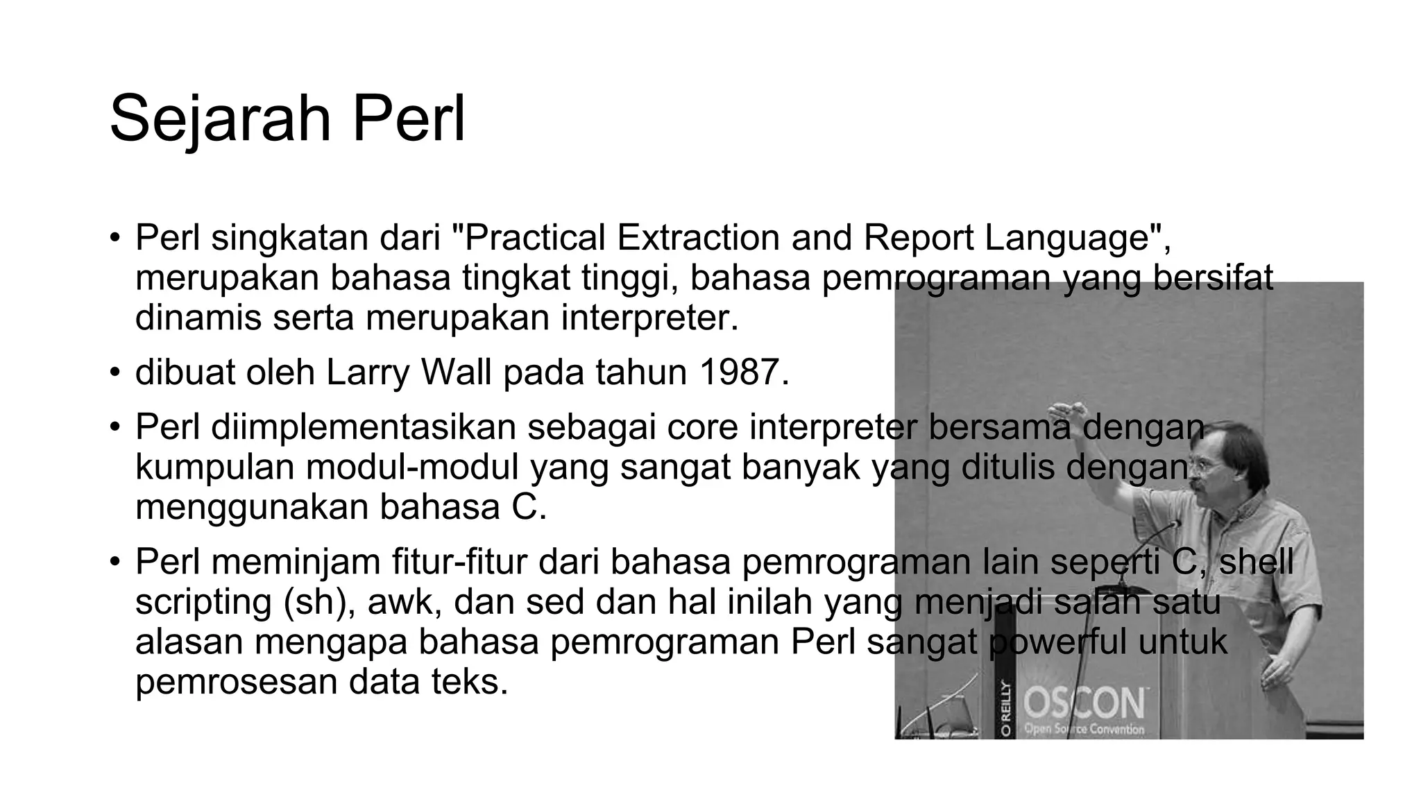 Sejarah Perl
• Perl singkatan dari "Practical Extraction and Report Language",
merupakan bahasa tingkat tinggi, bahasa pemrograman yang bersifat
dinamis serta merupakan interpreter.
• dibuat oleh Larry Wall pada tahun 1987.
• Perl diimplementasikan sebagai core interpreter bersama dengan
kumpulan modul-modul yang sangat banyak yang ditulis dengan
menggunakan bahasa C.
• Perl meminjam fitur-fitur dari bahasa pemrograman lain seperti C, shell
scripting (sh), awk, dan sed dan hal inilah yang menjadi salah satu
alasan mengapa bahasa pemrograman Perl sangat powerful untuk
pemrosesan data teks.
 
