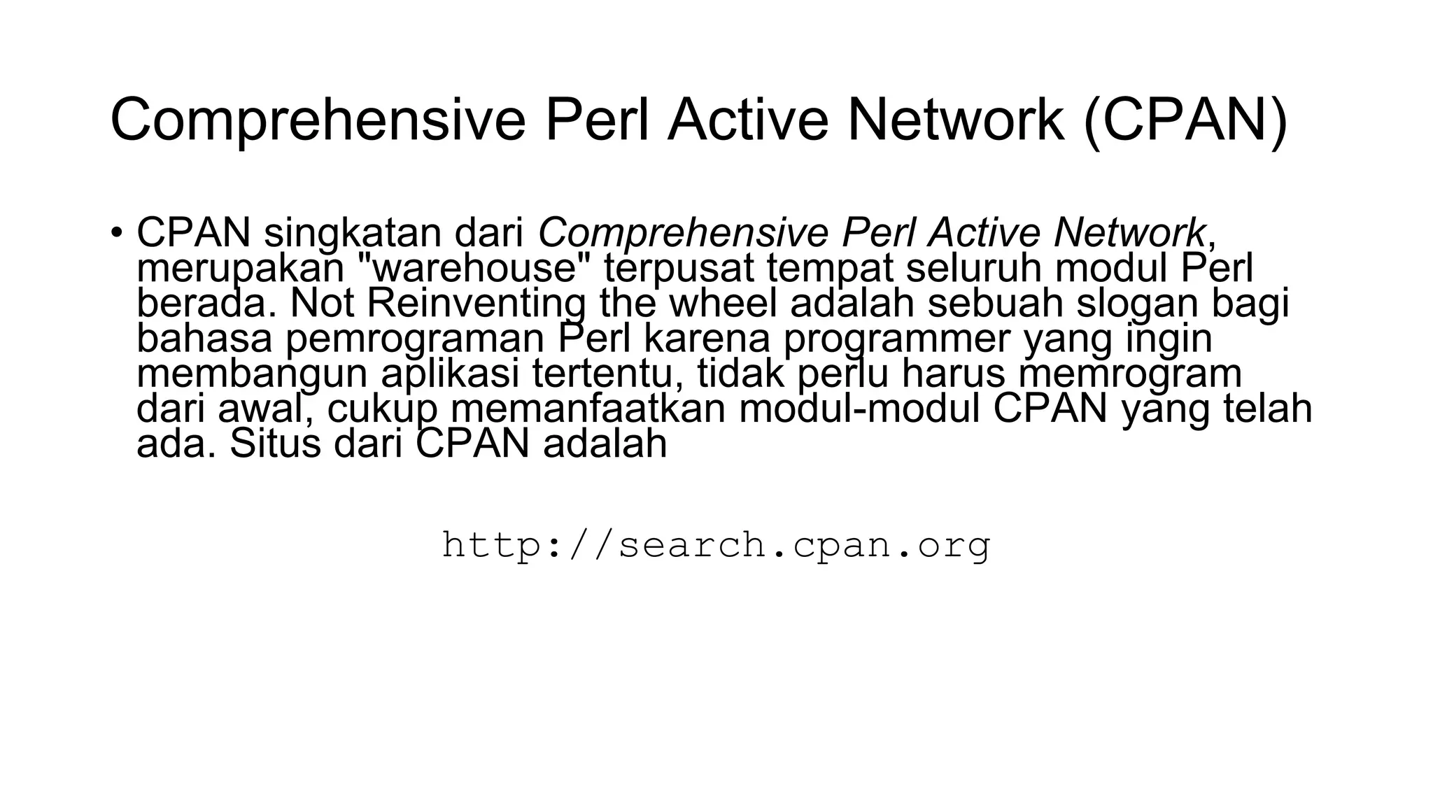 Comprehensive Perl Active Network (CPAN)
• CPAN singkatan dari Comprehensive Perl Active Network,
merupakan "warehouse" terpusat tempat seluruh modul Perl
berada. Not Reinventing the wheel adalah sebuah slogan bagi
bahasa pemrograman Perl karena programmer yang ingin
membangun aplikasi tertentu, tidak perlu harus memrogram
dari awal, cukup memanfaatkan modul-modul CPAN yang telah
ada. Situs dari CPAN adalah
http://search.cpan.org
 