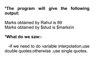 *The program will give the following
output:
Marks obtained by Rahul is 89
Marks obtained by $stud is $marksn
*What do we saw:-
-If we need to do variable interpolation,use
double quotes;otherwise ,use single quotes.
 