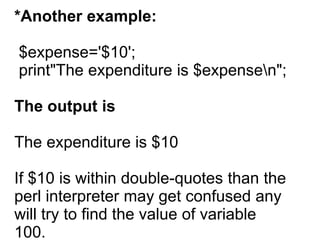 *Another example:
$expense='$10';
print"The expenditure is $expensen";
The output is
The expenditure is $10
If $10 is within double-quotes than the
perl interpreter may get confused any
will try to find the value of variable
100.
 