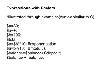 Expressions with Scalars
*Illustrated through examples(syntax similar to C)
$a=89;
$a++;
$b=100;
$total;
$a=$b**10; #exponentiation
$a=b%10; #modulus
$balance=$balance+Sdeposit;
$balance +=balance;
 