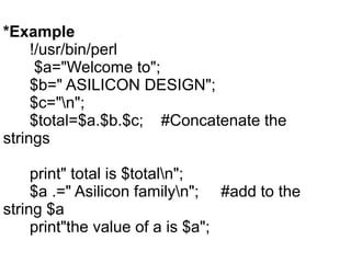 *Example
!/usr/bin/perl
$a="Welcome to";
$b=" ASILICON DESIGN";
$c="n";
$total=$a.$b.$c; #Concatenate the
strings
print" total is $totaln";
$a .=" Asilicon familyn"; #add to the
string $a
print"the value of a is $a";
 