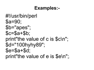 Examples:-
#!/usr/bin/perl
$a=90;
$b="apes";
$c=$a+$b;
print"the value of c is $cn";
$d="100hyhy89";
$e=$a+$d;
print"the value of e is $en";;
 