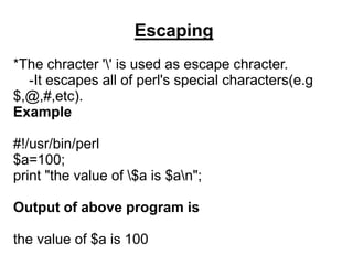 Escaping
*The chracter '' is used as escape chracter.
-It escapes all of perl's special characters(e.g
$,@,#,etc).
Example
#!/usr/bin/perl
$a=100;
print "the value of $a is $an";
Output of above program is
the value of $a is 100
 