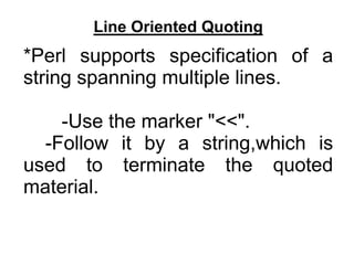 Line Oriented Quoting
*Perl supports specification of a
string spanning multiple lines.
-Use the marker "<<".
-Follow it by a string,which is
used to terminate the quoted
material.
 