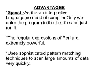 ADVANTAGES
*Speed:-As it is an interpretive
language;no need of compiler.Only we
enter the program in the text file and just
run it.
*The regular expressions of Perl are
extremely powerful.
*Uses sophisticated pattern matching
techniques to scan large amounts of data
very quickly.
 