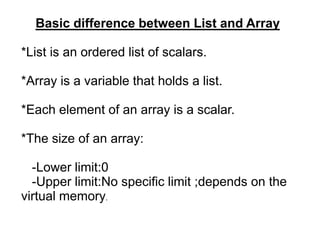 Basic difference between List and Array
*List is an ordered list of scalars.
*Array is a variable that holds a list.
*Each element of an array is a scalar.
*The size of an array:
-Lower limit:0
-Upper limit:No specific limit ;depends on the
virtual memory.
 