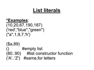 List literals
*Examples:
(10,20,67,190,187)
('red',"blue","green")
("a",1,9,7,'h')
($a,89)
() #empty list
(80..90) #list constructor function
('A'..'Z') #same,for letters
 