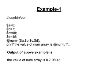 Example-1
#!usr/bin/perl
$a=8;
$b=7;
$c=98;
$d=45;
@num=($a,$b,$c,$d);
print"the value of num array is @numn";;
Output of above example is
the value of num array is 8 7 98 45
 