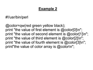 Example 2
#!/usr/bin/perl
@color=qw(red green yellow black);
print "the value of first element is @color[0]n";
print "the value of second element is @color[1]n";
print "the value of third element is @color[2]n";
print "the value of fourth element is @color[3]n";
print"the value of color array is @colorn";
 