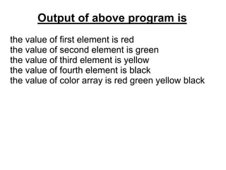 Output of above program is
the value of first element is red
the value of second element is green
the value of third element is yellow
the value of fourth element is black
the value of color array is red green yellow black
 