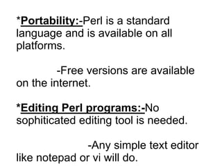 *Portability:-Perl is a standard
language and is available on all
platforms.
-Free versions are available
on the internet.
*Editing Perl programs:-No
sophiticated editing tool is needed.
-Any simple text editor
like notepad or vi will do.
 