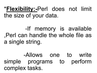 *Flexibility:-Perl does not limit
the size of your data.
-If memory is available
,Perl can handle the whole file as
a single string.
-Allows one to write
simple programs to perform
complex tasks.
 