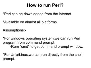 How to run Perl?
*Perl can be downloaded from the internet.
*Available on almost all platforms.
Assumptions:-
*For windows operating system,we can run Perl
program from command prompt.
-Rum "cmd" to get command prompt window.
*For Unix/Linux,we can run directly from the shell
prompt.
 