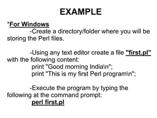 EXAMPLE
*For Windows
-Create a directory/folder where you will be
storing the Perl files.
-Using any text editor create a file "first.pl"
with the following content:
print "Good morning Indian";
print "This is my first Perl programn";
-Execute the program by typing the
following at the command prompt:
perl first.pl
 