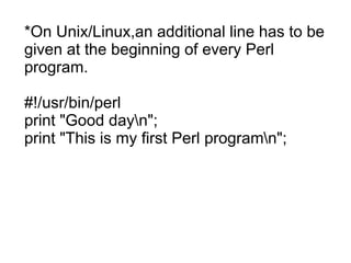 *On Unix/Linux,an additional line has to be
given at the beginning of every Perl
program.
#!/usr/bin/perl
print "Good dayn";
print "This is my first Perl programn";
 