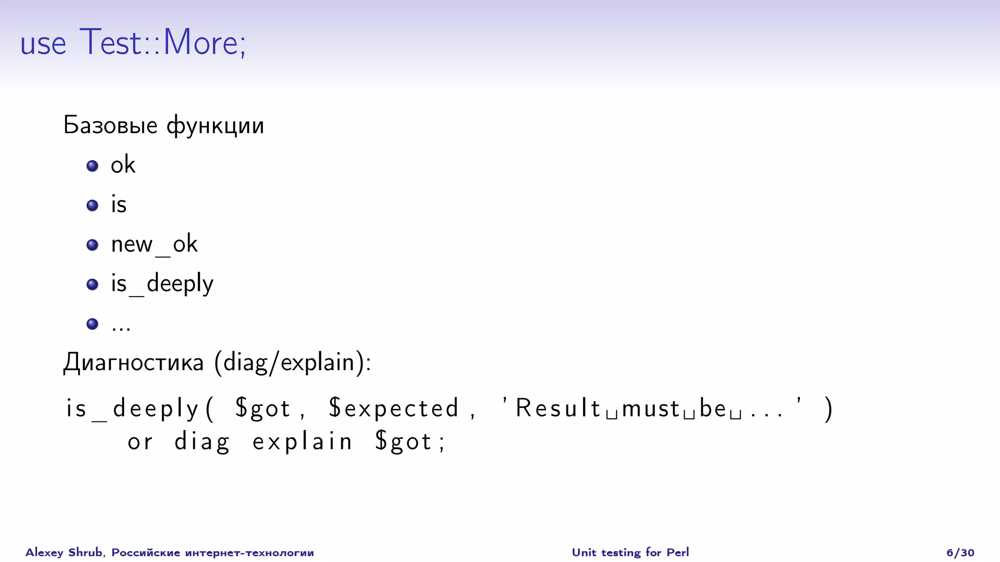 use Test::More;

     Базовые функции
             ok
             is
             new_ok
             is_deeply
             ...
     Диагностика (diag/explain):
      i s _ d e e p l y ( $got , $ e x p e c t e d , ’ R e s u l t must be . . . ’ )
             or diag e x p l a i n $got ;



Alexey Shrub, Российские интернет-технологии             Unit testing for Perl         6/30
 