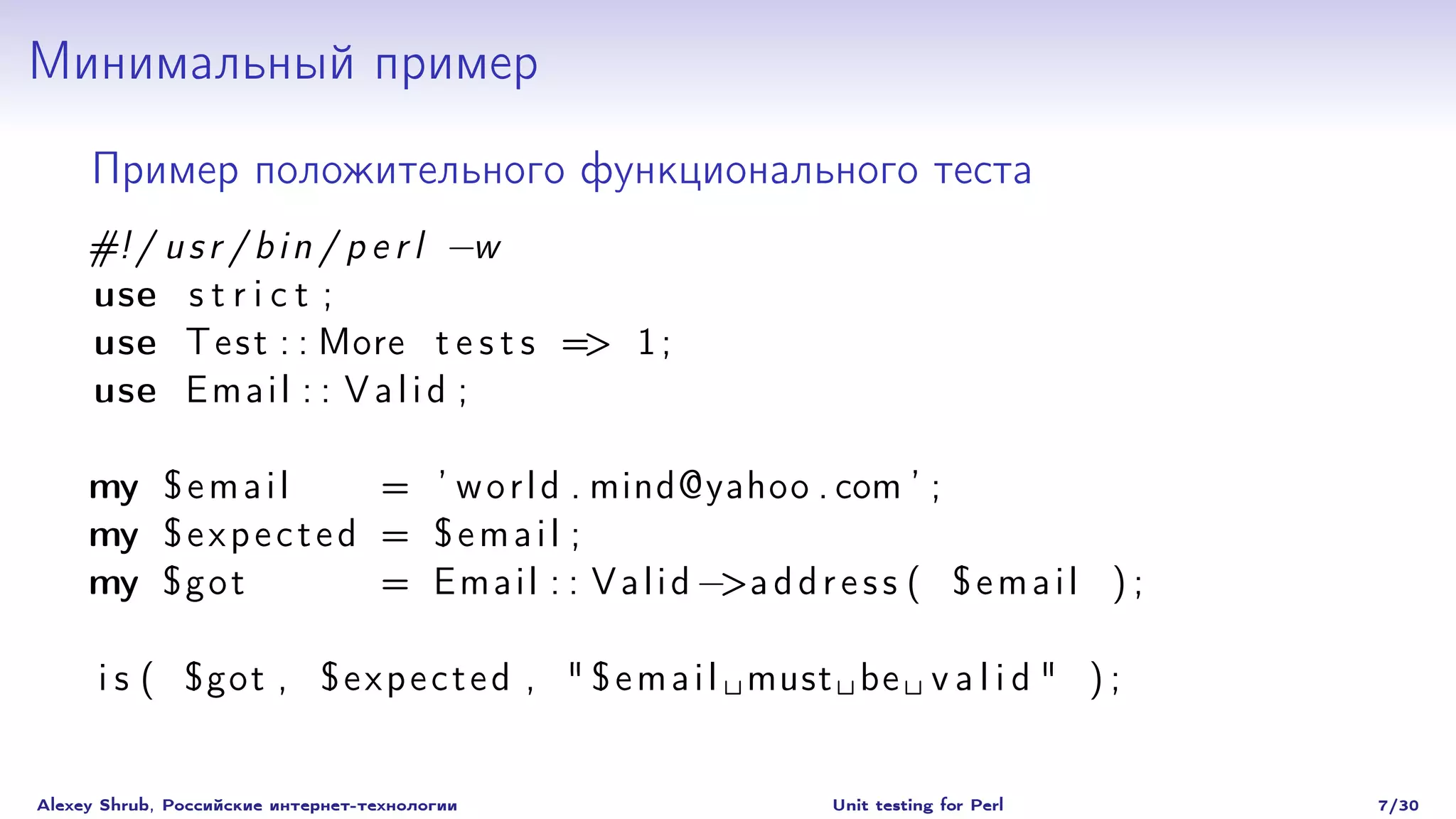 Минимальный пример
     Пример положительного функционального теста
     #! / u s r / b i n / p e r l −w
     use s t r i c t ;
     use T e s t : : More t e s t s => 1 ;
     use E m a i l : : V a l i d ;

     my $ e m a i l       = ’ w o r l d . mind@yahoo . com ’ ;
     my $ e x p e c t e d = $ e m a i l ;
     my $ g o t           = E m a i l : : V a l i d −>a d d r e s s ( $ e m a i l ) ;

      i s ( $got , $ e x p e c t e d , " $ e m a i l must be v a l i d " ) ;


Alexey Shrub, Российские интернет-технологии                 Unit testing for Perl      7/30
 