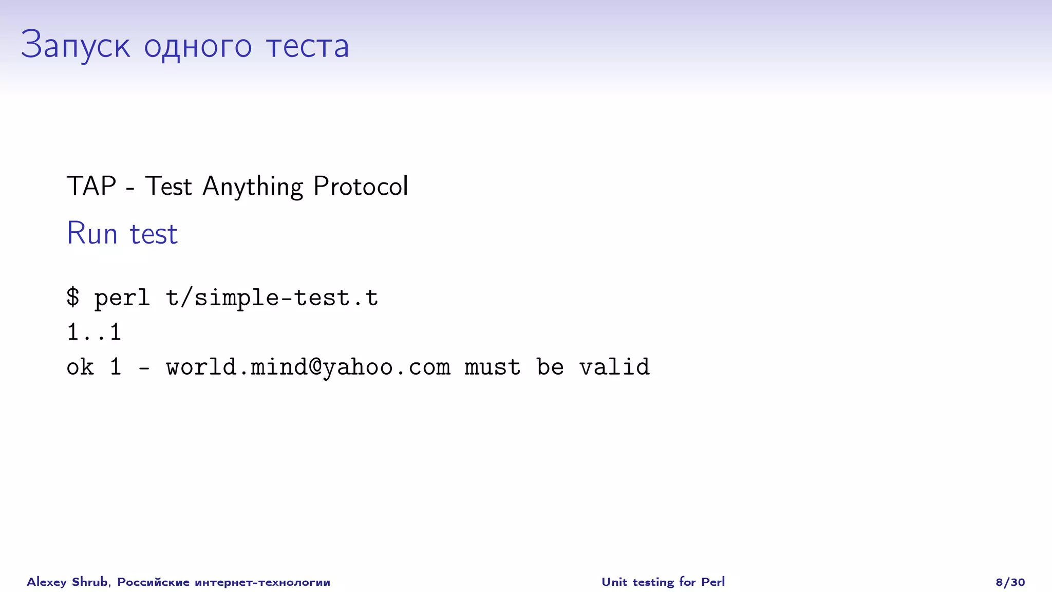 Запуск одного теста


     TAP - Test Anything Protocol
     Run test
     $ perl t/simple-test.t
     1..1
     ok 1 - world.mind@yahoo.com must be valid




Alexey Shrub, Российские интернет-технологии   Unit testing for Perl   8/30
 